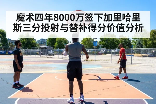 魔术四年8000万签下加里哈里斯三分投射与替补得分价值分析
