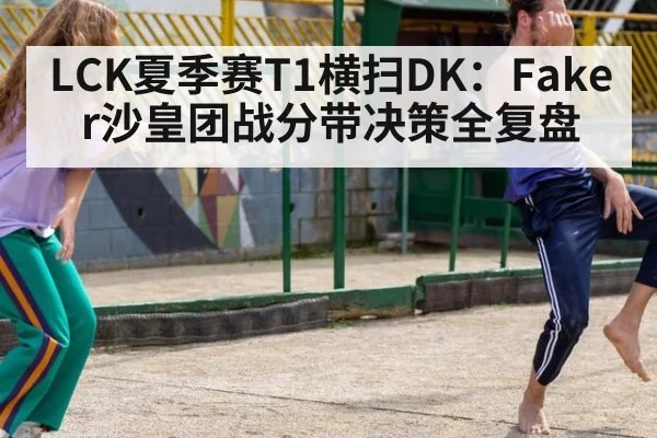 LCK夏季赛T1横扫DK:Faker沙皇团战分带决策全复盘