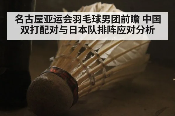 名古屋亚运会羽毛球男团前瞻 中国双打配对与日本队排阵应对分析